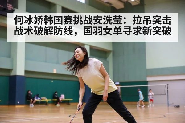 何冰娇韩国赛挑战安洗莹：拉吊突击战术破解防线，国羽女单寻求新突破